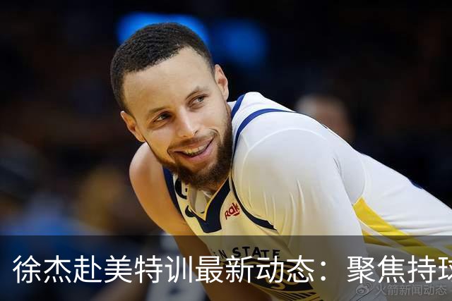 徐杰赴美特训最新动态：聚焦持球与投篮，期待全面进攻蜕变！